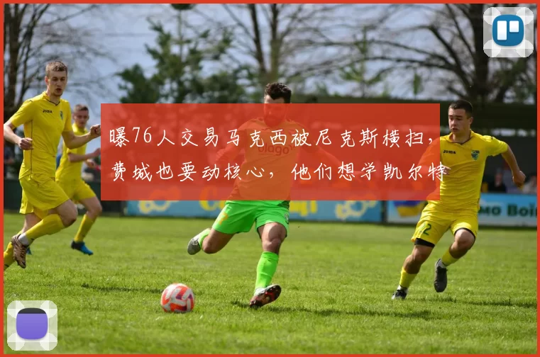 曝76人交易马克西被尼克斯横扫，费城也要动核心，他们想学凯尔特人建队