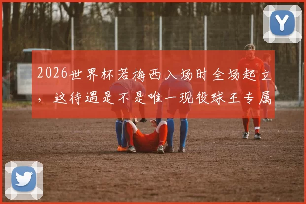 2026世界杯若梅西入场时全场起立，这待遇是不是唯一现役球王专属