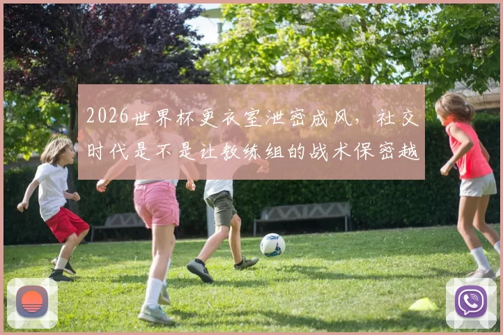 2026世界杯更衣室泄密成风，社交时代是不是让教练组的战术保密越来越难了